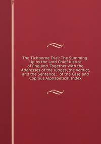 The Tichborne Trial: The Summing-Up by the Lord Chief Justice of England. Together with the Addresses of the Judges, the Verdict, and the Sentence; . of the Case and Copious Alphabetical Index