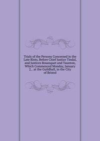 Trials of the Persons Concerned in the Late Riots, Before Chief Justice Tindal, and Justices Bosanquet and Taunton, Which Commenced Monday, January 2, . at the Guildhall, in the City of Bristol