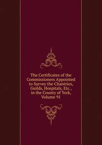 The Certificates of the Commissioners Appointed to Survey the Chantries, Guilds, Hospitals, Etc., in the County of York, Volume 91