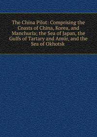 The China Pilot: Comprising the Coasts of China, Korea, and Manchuria; the Sea of Japan, the Gulfs of Tartary and Amur, and the Sea of Okhotsk .