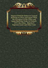 Digest of British Orders in Council Relating to China and Japan: With the Exception of the China and Japan Maritime Order in Council, 1874. the China . Majesty'S Supreme Court and Other Cour