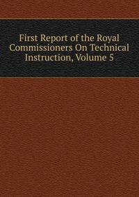 First Report of the Royal Commissioners On Technical Instruction, Volume 5