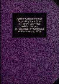 Further Correspondence Respecting the Affairs of Turkey: Presented to Both Houses of Parliament by Command of Her Majesty ; 1878