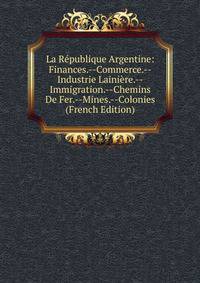 La Republique Argentine: Finances.--Commerce.--Industrie Lainiere.--Immigration.--Chemins De Fer.--Mines.--Colonies (French Edition)
