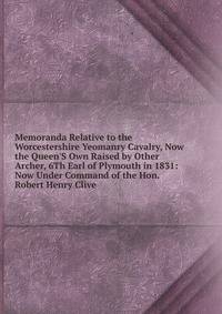 Memoranda Relative to the Worcestershire Yeomanry Cavalry, Now the Queen'S Own Raised by Other Archer, 6Th Earl of Plymouth in 1831: Now Under Command of the Hon. Robert Henry Clive