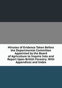 Minutes of Evidence Taken Before the Departmental Committee Appointed by the Board of Agriculture to Inquire Into and Report Upon British Forestry: With Appendices and Index