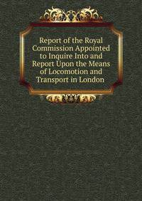 Report of the Royal Commission Appointed to Inquire Into and Report Upon the Means of Locomotion and Transport in London .