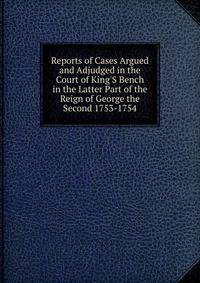 Reports of Cases Argued and Adjudged in the Court of King'S Bench in the Latter Part of the Reign of George the Second 1753-1754.