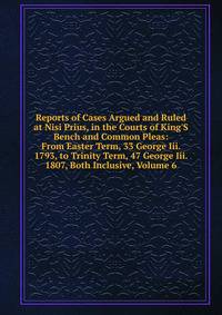 Reports of Cases Argued and Ruled at Nisi Prius, in the Courts of King'S Bench and Common Pleas: From Easter Term, 33 George Iii. 1793, to Trinity Term, 47 George Iii. 1807, Both Inclusive, Volume 6