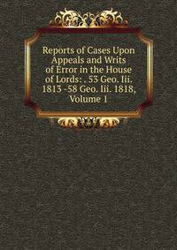 Reports of Cases Upon Appeals and Writs of Error in the House of Lords: . 53 Geo. Iii. 1813 -58 Geo. Iii. 1818, Volume 1