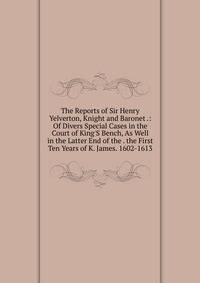 The Reports of Sir Henry Yelverton, Knight and Baronet .: Of Divers Special Cases in the Court of King'S Bench, As Well in the Latter End of the . the First Ten Years of K. James. 1602-1613
