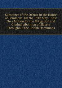 Substance of the Debate in the House of Commons, On the 15Th May, 1823: On a Motion for the Mitigation and Gradual Abolition of Slavery Throughout the British Dominions