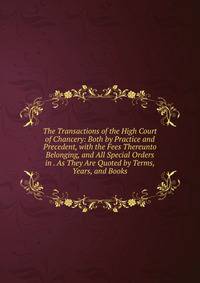 The Transactions of the High Court of Chancery: Both by Practice and Precedent, with the Fees Thereunto Belonging, and All Special Orders in . As They Are Quoted by Terms, Years, and Books