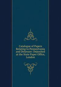 Catalogue of Papers Relating to Pennsylvania and Delaware: Deposited at the State Paper Office, London