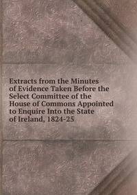 Extracts from the Minutes of Evidence Taken Before the Select Committee of the House of Commons Appointed to Enquire Into the State of Ireland, 1824-25