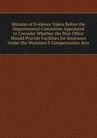 Minutes of Evidence Taken Before the Departmental Committee Appointed to Consider Whether the Post Office Should Provide Facilities for Insurance Under the Workmen'S Compensation Acts