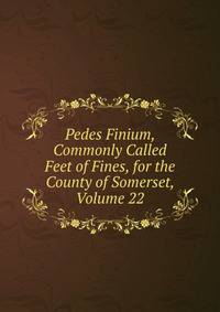 Pedes Finium, Commonly Called Feet of Fines, for the County of Somerset, Volume 22