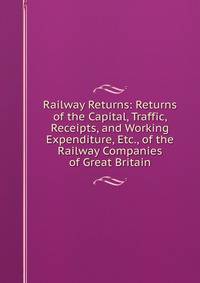 Railway Returns: Returns of the Capital, Traffic, Receipts, and Working Expenditure, Etc., of the Railway Companies of Great Britain