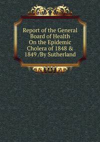 Report of the General Board of Health On the Epidemic Cholera of 1848 &amp; 1849 /By Sutherland