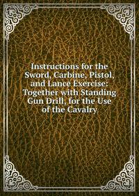 Instructions for the Sword, Carbine, Pistol, and Lance Exercise: Together with Standing Gun Drill, for the Use of the Cavalry