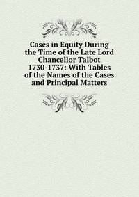 Cases in Equity During the Time of the Late Lord Chancellor Talbot 1730-1737: With Tables of the Names of the Cases and Principal Matters
