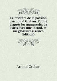 Le myst?re de la passion d'Arnould Greban. Publi? d'apr?s les manuscrits de Paris avec une introd. et un glossaire (French Edition)