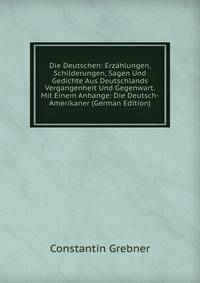 Die Deutschen: Erzahlungen, Schilderungen, Sagen Und Gedichte Aus Deutschlands Vergangenheit Und Gegenwart. Mit Einem Anhange: Die Deutsch-Amerikaner (German Edition)