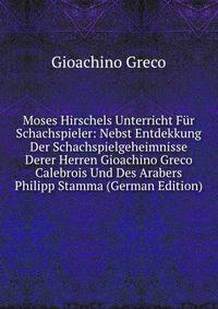 Moses Hirschels Unterricht Fur Schachspieler: Nebst Entdekkung Der Schachspielgeheimnisse Derer Herren Gioachino Greco Calebrois Und Des Arabers Philipp Stamma (German Edition)