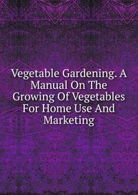 Vegetable Gardening. A Manual On The Growing Of Vegetables For Home Use And Marketing