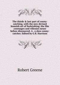 The thirde &amp; last part of conny-catching, with the new devised knauish art of fooletaking; the like cosenages and villenies neuer before discouered. A . a shee conny-catcher. Edited by G.B. Harrison