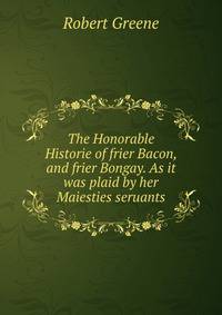 The Honorable Historie of frier Bacon, and frier Bongay. As it was plaid by her Maiesties seruants