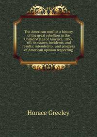 The American conflict a history of the great rebellion in the United States of America, 1860-'65: its causes, incidents, and results: intended to . and progress of American opinion respecting
