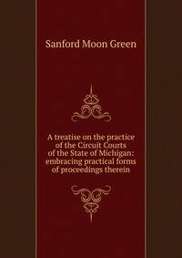 A treatise on the practice of the Circuit Courts of the State of Michigan: embracing practical forms of proceedings therein