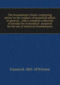 The housekeeper's book: comprising advice on the conduct of household affairs in general; . with a complete collection of receipts for economical . prepared for the use of American housekeepers