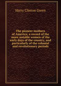 The pioneer mothers of America; a record of the more notable women of the early days of the country, and particularly of the colonial and revolutionary periods