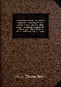 The pioneer mothers of America; a record of the more notable women of the early days of the country, and particularly of the colonial and . Harry Clinton Green and Mary Wolcott Green