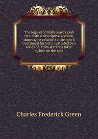 The legend of Shakspeare's crab tree, with a descriptive account, showing its relation to the poet's traditional history. Illustrated by a series of . from sketches taken by him on the spot