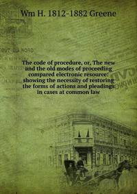 The code of procedure, or, The new and the old modes of proceeding compared electronic resource: showing the necessity of restoring the forms of actions and pleadings in cases at common law