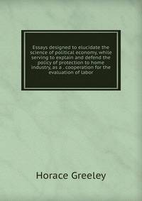 Essays designed to elucidate the science of political economy, while serving to explain and defend the policy of protection to home industry, as a . cooperation for the evaluation of labor
