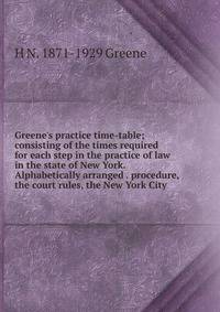 Greene's practice time-table; consisting of the times required for each step in the practice of law in the state of New York. Alphabetically arranged . procedure, the court rules, the New York City