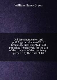 Old Testament canon and philology: a syllabus of Prof. Green's lectures : printed - not published - exclusively for the use of the students of the . seminary : prepared by the class of '80