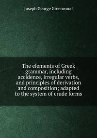 The elements of Greek grammar, including accidence, irregular verbs, and principles of derivation and composition; adapted to the system of crude forms