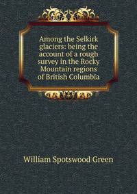 Among the Selkirk glaciers: being the account of a rough survey in the Rocky Mountain regions of British Columbia