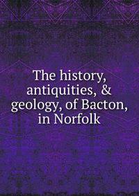 The history, antiquities, &amp; geology, of Bacton, in Norfolk
