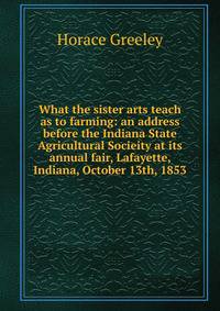 What the sister arts teach as to farming: an address before the Indiana State Agricultural Socieity at its annual fair, Lafayette, Indiana, October 13th, 1853