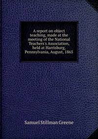 A report on object teaching, made at the meeting of the National Teachers's Association, held at Harrisburg, Pennsylvania, August, 1865