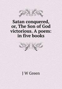 Satan conquered, or, The Son of God victorious. A poem: in five books