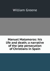 Manuel Matamoros: his life and death; a narrative of the late persecution of Christians in Spain