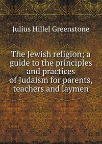 The Jewish religion; a guide to the principles and practices of Judaism for parents, teachers and laymen