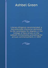 Literary diligence recommended: a baccalaureate discourse delivered to the candidates for degrees in the College of New Jersey, on the sabbath immediately preceding the annual commencement, in 1820
